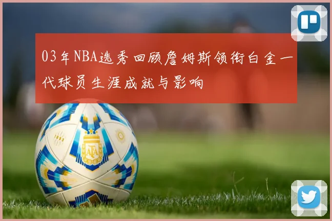 03年NBA选秀回顾詹姆斯领衔白金一代球员生涯成就与影响
